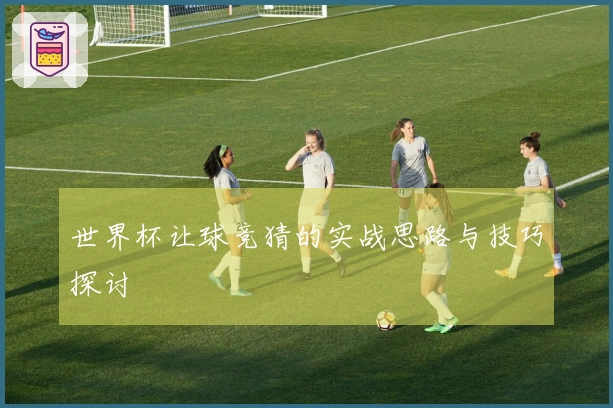 世界杯让球竞猜的实战思路与技巧探讨